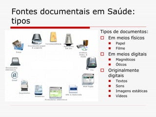 Fontes documentais em Saúde:
tipos
Tipos de documentos:
 Em meios físicos
 Papel
 Filme
 Em meios digitais
 Magnéticos
 Óticos
 Originalmente
digitais
 Textos
 Sons
 Imagens estáticas
 Vídeos
 