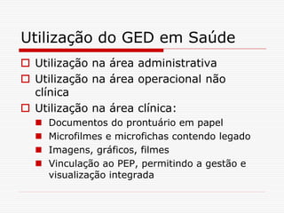 Utilização do GED em Saúde
 Utilização na área administrativa
 Utilização na área operacional não
clínica
 Utilização na área clínica:
 Documentos do prontuário em papel
 Microfilmes e microfichas contendo legado
 Imagens, gráficos, filmes
 Vinculação ao PEP, permitindo a gestão e
visualização integrada
 