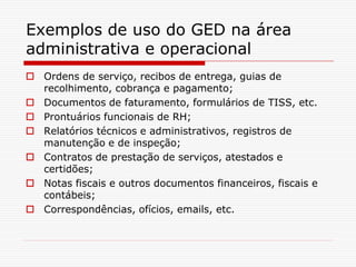 Exemplos de uso do GED na área
administrativa e operacional
 Ordens de serviço, recibos de entrega, guias de
recolhimento, cobrança e pagamento;
 Documentos de faturamento, formulários de TISS, etc.
 Prontuários funcionais de RH;
 Relatórios técnicos e administrativos, registros de
manutenção e de inspeção;
 Contratos de prestação de serviços, atestados e
certidões;
 Notas fiscais e outros documentos financeiros, fiscais e
contábeis;
 Correspondências, ofícios, emails, etc.
 