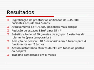 Resultados
 Digitalização de prontuários unificados de ~45.000
pacientes nos últimos 5 anos
 Arquivamento de ~75.000 pacientes mais antigos
 Redução de espaço: 85m2 para 25 m2
 Substituição de ~150 gavetas de aço por 3 estantes de
rolamento (para temporários)
 Redução de pessoal: 18 funcionários em 3 turnos para 4
funcionários em 2 turnos
 Acesso instantâneo através do PEP em todos os pontos
do hospital
 Trabalho completado em 8 meses
 