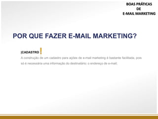 POR QUE FAZER E-MAIL MARKETING?
|CADASTRO
A construção de um cadastro para ações de e-mail marketing é bastante facilitada, pois
só é necessária uma informação do destinatário: o endereço de e-mail;
BOAS PRÁTICAS
DE
E-MAIL MARKETING
 
