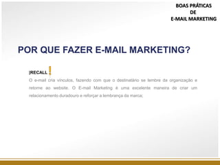 POR QUE FAZER E-MAIL MARKETING?
|RECALL
O e-mail cria vínculos, fazendo com que o destinatário se lembre da organização e
retorne ao website. O E-mail Marketing é uma excelente maneira de criar um
relacionamento duradouro e reforçar a lembrança da marca;
BOAS PRÁTICAS
DE
E-MAIL MARKETING
 
