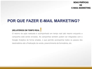POR QUE FAZER E-MAIL MARKETING?
|RELATÓRIOS EM TEMPO REAL
O retorno da ação realizada é acompanhado em tempo real (até mesmo enquanto a
campanha está sendo enviada). As campanhas também podem ser integradas com o
Google Analytics de forma simples, o que permite acompanhar todos os passos dos
destinatários até a finalização da venda, preenchimento de formulários, etc.
BOAS PRÁTICAS
DE
E-MAIL MARKETING
 