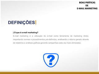 DEFINIÇÕES
| O que é e-mail marketing?
E-mail marketing é a utilização do e-mail como ferramenta de marketing direto,
respeitando normas e procedimentos pré-definidos, analisando o retorno gerado através
de relatórios e análises gráficas gerando campanhas cada vez mais otimizadas.
BOAS PRÁTICAS
DE
E-MAIL MARKETING
 