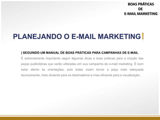 | SEGUINDO UM MANUAL DE BOAS PRÁTICAS PARA CAMPANHAS DE E-MAIL
É extremamente importante seguir algumas dicas e boas práticas para a criação das
peças publicitárias que serão utilizadas em sua campanha de e-mail marketing. É bom
estar atento às orientações, pois todas visam tornar a peça mais adequada
tecnicamente, mais atraente para os destinatários e mais eficiente para a visualização.
PLANEJANDO O E-MAIL MARKETING
BOAS PRÁTICAS
DE
E-MAIL MARKETING
 