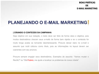 | CRIANDO O CONTEÚDO DA CAMPANHA
Seja objetivo em sua redação, o texto deve ser feito de forma clara e objetiva, pois
muitos destinatários checam seus e-mails de forma bem rápida e se o conteúdo for
muito longo acaba se tornando desinteressante. Procure deixar claro no e-mail o
assunto que você colocou como título, pois as informações no layout devem ser
coerentes com seu anúncio.
Procure sempre engajar seus destinatários. Exemplos de assunto: “Vamos mudar o
Recife?” ou “Olá Fulano, me ajude a localizar os problemas da nossa cidade”.
PLANEJANDO O E-MAIL MARKETING
BOAS PRÁTICAS
DE
E-MAIL MARKETING
 