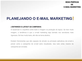 | DEFININDO O LAYOUT DA CAMPANHA
O essencial é o equilíbrio entre texto e imagem na produção do layout. Se tiver muita
imagem, a tendência é que o e-mail marketing seja barrado nos servidores mais
rigorosos. Se tiver muito texto, ele não se torna atrativo.
Existem ferramentas que são capazes de simular os principais aplicativos de e-mail e
prever como a campanha de e-mail seria visualizada. Isso tudo antes mesmo da
campanha ser enviada.
PLANEJANDO O E-MAIL MARKETING
BOAS PRÁTICAS
DE
E-MAIL MARKETING
 
