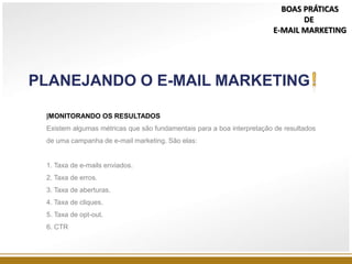 |MONITORANDO OS RESULTADOS
Existem algumas métricas que são fundamentais para a boa interpretação de resultados
de uma campanha de e-mail marketing. São elas:
1. Taxa de e-mails enviados.
2. Taxa de erros.
3. Taxa de aberturas.
4. Taxa de cliques.
5. Taxa de opt-out.
6. CTR
PLANEJANDO O E-MAIL MARKETING
BOAS PRÁTICAS
DE
E-MAIL MARKETING
 