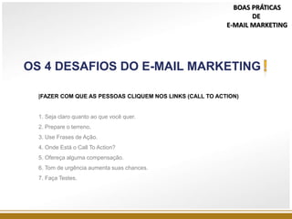 |FAZER COM QUE AS PESSOAS CLIQUEM NOS LINKS (CALL TO ACTION)
1. Seja claro quanto ao que você quer.
2. Prepare o terreno.
3. Use Frases de Ação.
4. Onde Está o Call To Action?
5. Ofereça alguma compensação.
6. Tom de urgência aumenta suas chances.
7. Faça Testes.
OS 4 DESAFIOS DO E-MAIL MARKETING
BOAS PRÁTICAS
DE
E-MAIL MARKETING
 