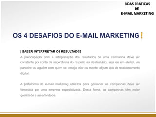 | SABER INTERPRETAR OS RESULTADOS
A preocupação com a interpretação dos resultados de uma campanha deve ser
constante por conta da importância do respeito ao destinatário, seja ele um eleitor, um
parceiro ou alguém com quem se deseja criar ou manter algum tipo de relacionamento
digital.
A plataforma de e-mail marketing utilizada para gerenciar as campanhas deve ser
fornecida por uma empresa especializada. Desta forma, as campanhas têm maior
qualidade e assertividade.
OS 4 DESAFIOS DO E-MAIL MARKETING
BOAS PRÁTICAS
DE
E-MAIL MARKETING
 