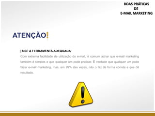 ATENÇÃO
| USE A FERRAMENTA ADEQUADA
Com extrema facilidade de utilização do e-mail, é comum achar que e-mail marketing
também é simples e que qualquer um pode praticar. É verdade que qualquer um pode
fazer e-mail marketing, mas, em 99% das vezes, não o faz de forma correta e que dê
resultado.
BOAS PRÁTICAS
DE
E-MAIL MARKETING
 