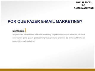 POR QUE FAZER E-MAIL MARKETING?
|AUTONOMIA
As principais ferramentas de e-mail marketing disponibilizam quase todos os recursos
necessários para que as pessoas/empresas possam gerenciar de forma autônoma as
ações de e-mail marketing;
BOAS PRÁTICAS
DE
E-MAIL MARKETING
 