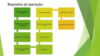 Requisitos da operação:
Seleção e avaliação de
fornecedores
Armazenamento de matérias
– primas, ingredientes e
embalagens
Processamento/manipulação
Armazenamento do produto
acabado
Transporte
Exposição e oferta
Identificação, rastreabilidade
e recall
Controle de qualidade Treinamento e rotulagem
Informações ao consumidor.
 
