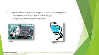 Complementando os requisitos a legislação estipula a elaboração de:
o POP’s/PPHO’s para controle de potabilidade de água.
o POP’s para recebimento de matérias-primas.
Imagens disponívelis em: 1 - http://www.ebah.com.br/content/ABAAAA41MAL/cartilha-bpf-servicos-alimentacao-anvisa?part=5
2- http://www.agua.bio.br/botao_e_S.htm
Figura 1
Figura 2
 