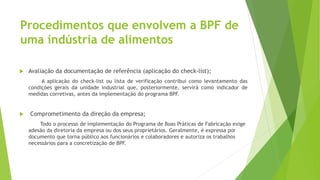 Procedimentos que envolvem a BPF de
uma indústria de alimentos
 Avaliação da documentação de referência (aplicação do check-list);
A aplicação do check-list ou lista de verificação contribui como levantamento das
condições gerais da unidade industrial que, posteriormente, servirá como indicador de
medidas corretivas, antes da implementação do programa BPF.
 Comprometimento da direção da empresa;
Todo o processo de implementação do Programa de Boas Práticas de Fabricação exige
adesão da diretoria da empresa ou dos seus proprietários. Geralmente, é expressa por
documento que torna público aos funcionários e colaboradores e autoriza os trabalhos
necessários para a concretização de BPF.
 