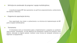  Definição do coordenador do programa/ equipe multidisciplinar;
A escolha da equipe BPF deve apresentar um perfil de comprometimento, conhecimento
da empresa e liderança.
 Programa de capacitação técnica;
Essa capacitação visa nivelar o conhecimento e as técnicas de implementação do BPF
junto à equipe multidisciplinar.
 Treinamento
O treinamento torna os funcionários aptos a implementarem o programa ou auxiliarem
nesse processo. Geralmente, um dos objetivos do treinamento consiste em promover novos
hábitos, educação na higiene pessoal, conhecer novas formas de manipular alimentos ou
higienizar os equipamentos.
 