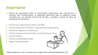 Importante
 Devem ser guardadas todas as informações importantes para demonstrar o
controle das contaminações. A legislação determina que os registros sejam
mantidos por um período mínimo de 30 dias, contados a partir da data de
preparação do alimento.
 Os Check-List, especialmente relativos aos POPs;
 Lista de presença de certificados e capacitações dos colaboradores;
 Planilhas de registros de temperaturas;
 Planilha de ações corretivas tomadas, sempre que houver desvio;
 Laudo de análises;
 Planilha da potabilidade da água;
 Registro de desinsetização;
Imagem disponível em: http://www.abip.org.br/imagens/file/cartilhafinalizada%20jun10-1.pdf
 