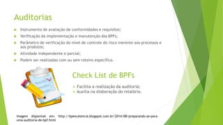 Auditorias
 Instrumento de avaliação de conformidades e requisitos;
 Verificação da implementação e manutenção das BPFs;
 Parâmetro de verificação do nível de controle do risco inerente aos processos e
aos produtos;
 Atividade independente e parcial;
 Podem ser realizadas com ou sem roteiro específico.
Check List de BPFs
 Facilita a realização da auditoria;
 Auxilia na elaboração do relatório.
Imagem disponível em: http://bpexcelencia.blogspot.com.br/2014/08/preparando-se-para-
uma-auditoria-de-bpf.html
 