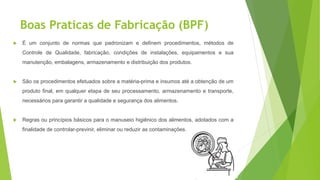 Boas Praticas de Fabricação (BPF)
 É um conjunto de normas que padronizam e definem procedimentos, métodos de
Controle de Qualidade, fabricação, condições de instalações, equipamentos e sua
manutenção, embalagens, armazenamento e distribuição dos produtos.
 São os procedimentos efetuados sobre a matéria-prima e insumos até a obtenção de um
produto final, em qualquer etapa de seu processamento, armazenamento e transporte,
necessários para garantir a qualidade e segurança dos alimentos.
 Regras ou princípios básicos para o manuseio higiênico dos alimentos, adotados com a
finalidade de controlar-previnir, eliminar ou reduzir as contaminações.
 