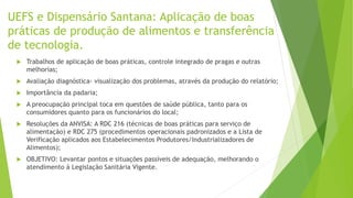 UEFS e Dispensário Santana: Aplicação de boas
práticas de produção de alimentos e transferência
de tecnologia.
 Trabalhos de aplicação de boas práticas, controle integrado de pragas e outras
melhorias;
 Avaliação diagnóstica- visualização dos problemas, através da produção do relatório;
 Importância da padaria;
 A preocupação principal toca em questões de saúde pública, tanto para os
consumidores quanto para os funcionários do local;
 Resoluções da ANVISA: A RDC 216 (técnicas de boas práticas para serviço de
alimentação) e RDC 275 (procedimentos operacionais padronizados e a Lista de
Verificação aplicados aos Estabelecimentos Produtores/Industrializadores de
Alimentos);
 OBJETIVO: Levantar pontos e situações passíveis de adequação, melhorando o
atendimento à Legislação Sanitária Vigente.
 