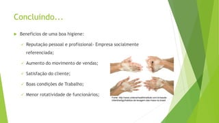 Concluindo...
 Benefícios de uma boa higiene:
 Reputação pessoal e profissional- Empresa socialmente
referenciada;
 Aumento do movimento de vendas;
 Satisfação do cliente;
 Boas condições de Trabalho;
 Menor rotatividade de funcionários;
Fonte: http://www.unileverhealthinstitute.com.br/saude-
infantil/artigo/habitos-de-lavagem-das-maos-no-brasil
 