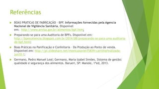 Referências
 BOAS PRATICAS DE FABRICAÇÂO – BPF. Informações fornecidas pela Agencia
Nacional de Vigilância Sanitária. Disponível
em: http://www.anvisa.gov.br/alimentos/bpf.htm;
 Preparando-se para uma Auditoria de BPFs. Disponível em:
http://bpexcelencia.blogspot.com.br/2014/08/preparando-se-para-uma-auditoria-
de-bpf.html;
 Boas Práticas na Panificação e Confeitaria – Da Produção ao Ponto de venda.
Disponível em: http://pt.slideshare.net/monicaxavier75839/cartilhafinalizada-
jun10-1;
 Germano, Pedro Manuel Leal; Germano, Maria Izabel Simões. Sistema de gestão:
qualidade e segurança dos alimentos. Barueri, SP: Manole, 1ªed, 2013.
 