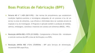 Boas Praticas de Fabricação (BPF)
 Portaria MS nº 1.428 (26/11/93) - São normas de procedimento que estabelecem
condições higiênico-sanitária e tecnológicas adequadas de um processo e/ou de um
serviço na área de alimentos, cuja eficácia e efetividade deve ser avaliada através da
inspeção e/ou da investigação. O Programa é aplicado também à produção de bebidas,
aditivos, embalagens, utensílios e materiais em contato com alimentos (BRASIL, 1993).
 Resolução ANVISA RDC nº275 (21/10/02) - Complementar a Portaria 326 – Introduzem
o controle contínuo das BPFs (Lista de Verificação) e os POPs;
 Resolução ANVISA RDC nº216 (15/09/04) - BPF para Serviços de Alimentação,
recomenda POPs específicos.
 
