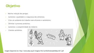  Máxima redução dos perigos;
 Aumentar a qualidade e a segurança dos alimentos;
 Criar um ambiente de trabalho mais eficiente e satisfatório;
 Otimizar o processo produtivo;
 Aumentar a competitividade da indústria
 Clientes satisfeitos.
Objetivo
Imagem disponível em: http://www.abip.org.br/imagens/file/cartilhafinalizada%20jun10-1.pdf
 