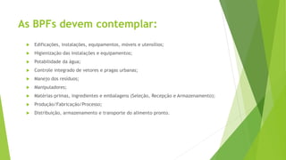 As BPFs devem contemplar:
 Edificações, instalações, equipamentos, móveis e utensílios;
 Higienização das instalações e equipamentos;
 Potabilidade da água;
 Controle integrado de vetores e pragas urbanas;
 Manejo dos resíduos;
 Manipuladores;
 Matérias-primas, ingredientes e embalagens (Seleção, Recepção e Armazenamento);
 Produção/Fabricação/Processo;
 Distribuição, armazenamento e transporte do alimento pronto.
 