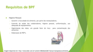 Requisitos de BPF
 Higiene Pessoal:
o Garantir a inocuidade do alimento, por parte dos manipuladores.
o Controle da saúde dos colaboradores; higiene pessoal, uniformização, uso
adequado de equipamentos.
o Higienização das mãos, um grande fator de risco para contaminação dos
alimentos.
o Elaboração de POP’s.
Imagem disponível em: http://www.ebah.com.br/content/ABAAAeoIUAE/manual-manipulacao-alimentos
 