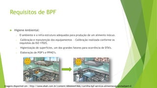 Requisitos de BPF
 Higiene Ambiental:
o O ambiente e a infra-estrutura adequados para produção de um alimento inócuo.
o Calibração e manutenção dos equipamentos - Calibração realizada conforme os
requisitos da ISO 17025.
o Higienização de superfícies, um dos grandes fatores para ocorrência de DTA’s.
o Elaboração de POP’s e PPHO’s.
Imagens disponível em : http://www.ebah.com.br/content/ABAAAA41MAL/cartilha-bpf-servicos-alimentacao-anvisa?part=2
 