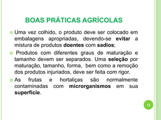 BOAS PRÁTICAS AGRÍCOLAS
Uma vez colhido, o produto deve ser colocado em
embalagens apropriadas, devendo-se evitar a
mistura de produtos doentes com sadios;
 Produtos com diferentes graus de maturação e
tamanho devem ser separados. Uma seleção por
maturação, tamanho, forma, bem como a remoção
dos produtos injuriados, deve ser feita com rigor.
 As
frutas e hortaliças são normalmente
contaminadas com microrganismos em sua
superfície.


12

 