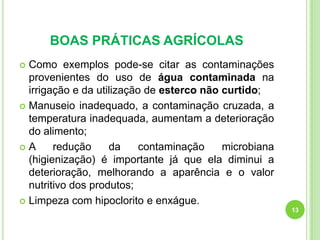 BOAS PRÁTICAS AGRÍCOLAS
Como exemplos pode-se citar as contaminações
provenientes do uso de água contaminada na
irrigação e da utilização de esterco não curtido;
 Manuseio inadequado, a contaminação cruzada, a
temperatura inadequada, aumentam a deterioração
do alimento;
A
redução
da
contaminação
microbiana
(higienização) é importante já que ela diminui a
deterioração, melhorando a aparência e o valor
nutritivo dos produtos;
 Limpeza com hipoclorito e enxágue.


13

 