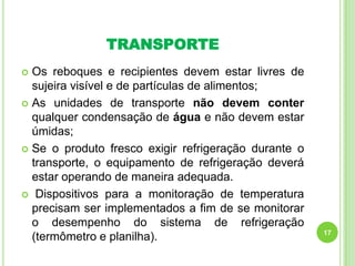 TRANSPORTE
Os reboques e recipientes devem estar livres de
sujeira visível e de partículas de alimentos;
 As unidades de transporte não devem conter
qualquer condensação de água e não devem estar
úmidas;
 Se o produto fresco exigir refrigeração durante o
transporte, o equipamento de refrigeração deverá
estar operando de maneira adequada.
 Dispositivos para a monitoração de temperatura
precisam ser implementados a fim de se monitorar
o desempenho do sistema de refrigeração
(termômetro e planilha).


17

 