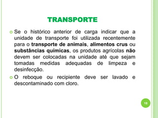TRANSPORTE
Se o histórico anterior de carga indicar que a
unidade de transporte foi utilizada recentemente
para o transporte de animais, alimentos crus ou
substâncias químicas, os produtos agrícolas não
devem ser colocadas na unidade até que sejam
tomadas medidas adequadas de limpeza e
desinfecção.
 O reboque ou recipiente deve ser lavado e
descontaminado com cloro.


18

 