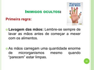 INIMIGOS

OCULTOS:

Primeira regra:
 Lavagem

das mãos: Lembre-se sempre de
lavar as mãos antes de começar a mexer
com os alimentos.

 As

mãos carregam uma quantidade enorme
de
microrganismos
mesmo
quando
“parecem” estar limpas.
21

 