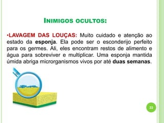 INIMIGOS

OCULTOS:

•LAVAGEM DAS LOUÇAS: Muito cuidado e atenção ao
estado da esponja. Ela pode ser o esconderijo perfeito
para os germes. Ali, eles encontram restos de alimento e
água para sobreviver e multiplicar. Uma esponja mantida
úmida abriga microrganismos vivos por até duas semanas.

22

 