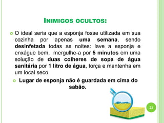 INIMIGOS

OCULTOS:

O ideal seria que a esponja fosse utilizada em sua
cozinha por apenas uma semana, sendo
desinfetada todas as noites: lave a esponja e
enxágue bem, mergulhe-a por 5 minutos em uma
solução de duas colheres de sopa de água
sanitária por 1 litro de água, torça e mantenha em
um local seco.
 Lugar de esponja não é guardada em cima do
sabão.



23

 