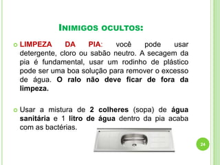 INIMIGOS

OCULTOS:



LIMPEZA
DA
PIA:
você
pode
usar
detergente, cloro ou sabão neutro. A secagem da
pia é fundamental, usar um rodinho de plástico
pode ser uma boa solução para remover o excesso
de água. O ralo não deve ficar de fora da
limpeza.



Usar a mistura de 2 colheres (sopa) de água
sanitária e 1 litro de água dentro da pia acaba
com as bactérias.
24

 