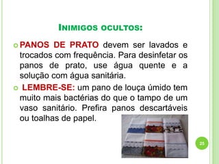 INIMIGOS

OCULTOS:

 PANOS

DE PRATO devem ser lavados e
trocados com frequência. Para desinfetar os
panos de prato, use água quente e a
solução com água sanitária.
 LEMBRE-SE: um pano de louça úmido tem
muito mais bactérias do que o tampo de um
vaso sanitário. Prefira panos descartáveis
ou toalhas de papel.
25

 