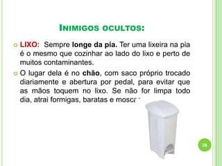 INIMIGOS

OCULTOS:

LIXO: Sempre longe da pia. Ter uma lixeira na pia
é o mesmo que cozinhar ao lado do lixo e perto de
muitos contaminantes.
 O lugar dela é no chão, com saco próprio trocado
diariamente e abertura por pedal, para evitar que
as mãos toquem no lixo. Se não for limpa todo
dia, atrai formigas, baratas e moscas


26

 