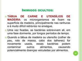 INIMIGOS

OCULTOS:

TÁBUA DE CARNE E UTENSÍLIOS DE
MADEIRA: os microrganismos se fixam na
superfície da madeira, principalmente nas ranhuras
e é muito difícil retirá-los no enxágue.
 Uma vez fixadas, as bactérias sobrevivem ali, em
uma fase dormente, por longos períodos de tempo.
 Quando a tábua de madeira ou utensílio (colher de
pau, rolo de massa, cabo dos talheres) for
novamente usada, essas bactérias podem
contaminar
outros
alimentos,
causando
potencialmente doenças veiculadas por alimentos.


27

 