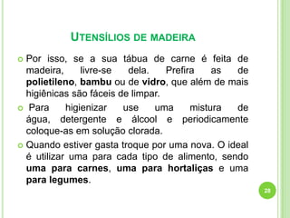 UTENSÍLIOS DE MADEIRA
Por isso, se a sua tábua de carne é feita de
madeira,
livre-se
dela.
Prefira
as
de
polietileno, bambu ou de vidro, que além de mais
higiênicas são fáceis de limpar.
 Para
higienizar
use
uma
mistura
de
água, detergente e álcool e periodicamente
coloque-as em solução clorada.
 Quando estiver gasta troque por uma nova. O ideal
é utilizar uma para cada tipo de alimento, sendo
uma para carnes, uma para hortaliças e uma
para legumes.


28

 