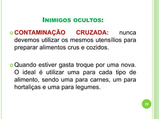 INIMIGOS

OCULTOS:

 CONTAMINAÇÃO

CRUZADA:
nunca
devemos utilizar os mesmos utensílios para
preparar alimentos crus e cozidos.

 Quando

estiver gasta troque por uma nova.
O ideal é utilizar uma para cada tipo de
alimento, sendo uma para carnes, um para
hortaliças e uma para legumes.
29

 