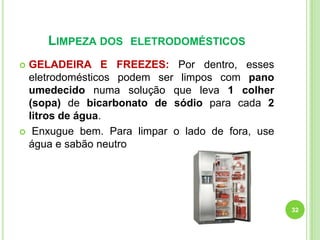 LIMPEZA DOS

ELETRODOMÉSTICOS

GELADEIRA E FREEZES: Por dentro, esses
eletrodomésticos podem ser limpos com pano
umedecido numa solução que leva 1 colher
(sopa) de bicarbonato de sódio para cada 2
litros de água.
 Enxugue bem. Para limpar o lado de fora, use
água e sabão neutro


32

 