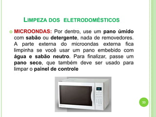 LIMPEZA DOS


ELETRODOMÉSTICOS

MICROONDAS: Por dentro, use um pano úmido
com sabão ou detergente, nada de removedores.
A parte externa do microondas externa fica
limpinha se você usar um pano embebido com
água e sabão neutro. Para finalizar, passe um
pano seco, que também deve ser usado para
limpar o painel de controle

33

 