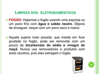 LIMPEZA DOS

ELETRODOMÉSTICOS



FOGÃO: Higienize o fogão usando uma esponja ou
um pano fino com água e sabão neutro. Depois
de enxaguar, seque com um pano seco e macio.



Aquela sujeira mais pesada, que insiste em ficar
grudada no fogão, pode ser removida com um
pouco de bicarbonato de sódio e vinagre de
maçã. Nunca use removedores e produtos com
soda cáustica, pois eles estragam o fogão

34

 