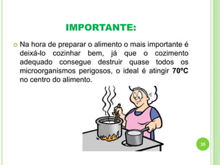 IMPORTANTE:


Na hora de preparar o alimento o mais importante é
deixá-lo cozinhar bem, já que o cozimento
adequado consegue destruir quase todos os
microorganismos perigosos, o ideal é atingir 70ºC
no centro do alimento.

35

 