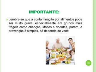IMPORTANTE:


Lembre-se que a contaminação por alimentos pode
ser muito grave, especialmente em grupos mais
frágeis como crianças, idosos e doentes, porém, a
prevenção é simples, só depende de você!

36

 