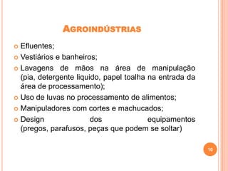 AGROINDÚSTRIAS
Efluentes;
 Vestiários e banheiros;
 Lavagens de mãos na área de manipulação
(pia, detergente liquido, papel toalha na entrada da
área de processamento);
 Uso de luvas no processamento de alimentos;
 Manipuladores com cortes e machucados;
 Design
dos
equipamentos
(pregos, parafusos, peças que podem se soltar)


10

 